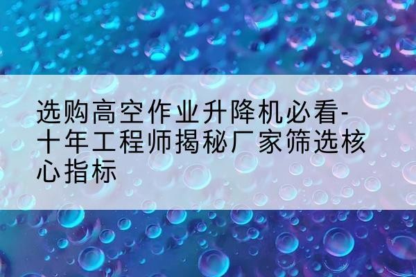 贵港高空作业升降机厂家推荐-选购高空作业升降机必看-十年工程师揭秘厂家筛选核心指标