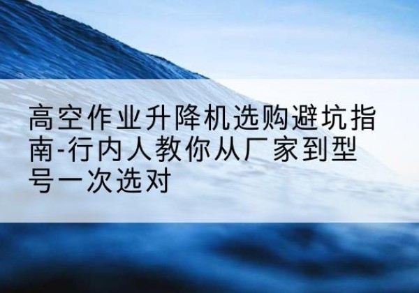 贵港升降平台厂家-高空作业升降机选购避坑指南-行内人教你从厂家到型号一次选对