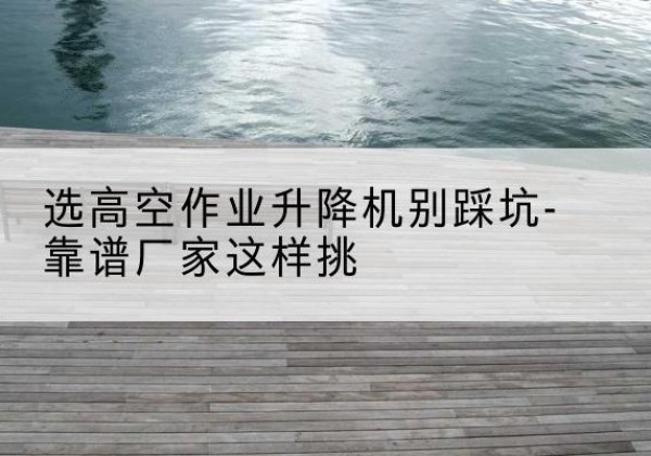 贵港剪叉式升降机厂家-选高空作业升降机别踩坑-靠谱厂家这样挑