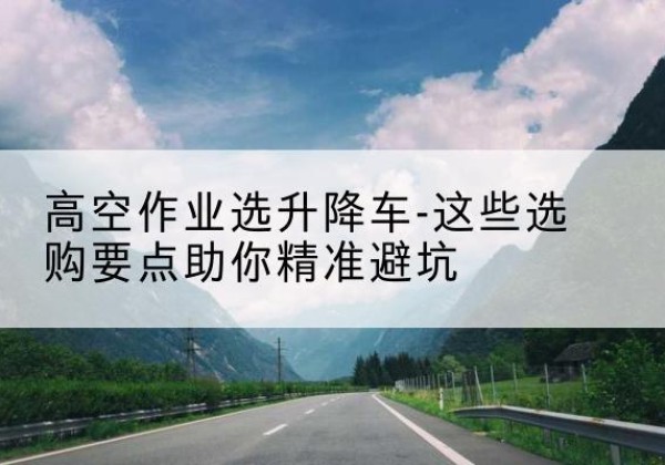 贵港升降车厂家-高空作业选升降车-这些选购要点助你*避坑
