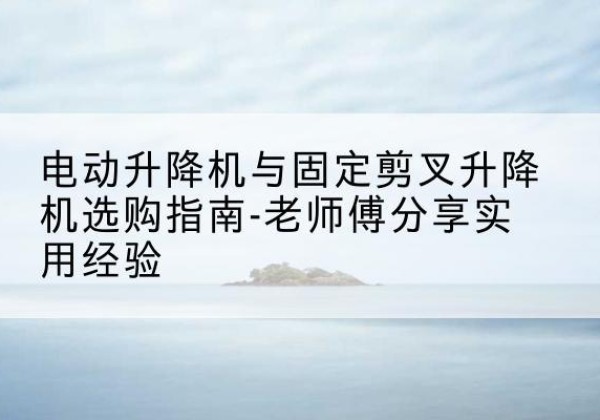 贵港电动升降机怎么选-电动升降机与固定剪叉升降机选购指南-老师傅分享实用经验