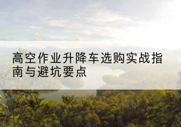 贵港升降车怎么选-高空作业升降车选购实战指南与避坑要点