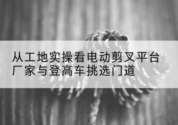 贵港电动剪叉升降平台厂家-从工地实操看电动剪叉平台厂家与登高车挑选门道