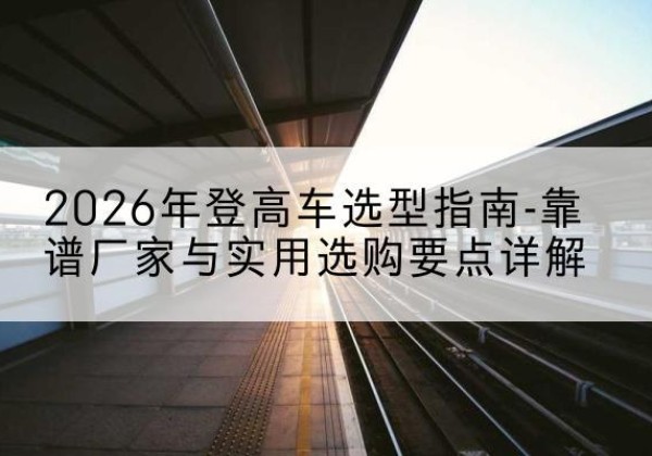 贵港登高车厂家推荐-2026年登高车选型指南-靠谱厂家与实用选购要点详解